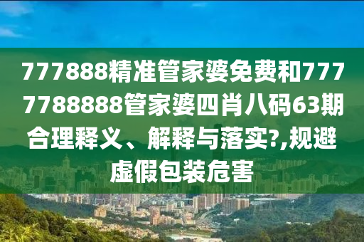 777888精准管家婆免费和7777788888管家婆四肖八码63期合理释义、解释与落实?,规避虚假包装危害