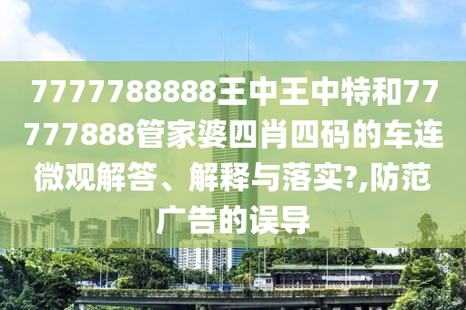 7777788888王中王中特和77777888管家婆四肖四码的车连微观解答、解释与落实?,防范广告的误导