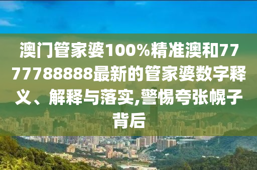 澳门管家婆100%精准澳和7777788888最新的管家婆数字释义、解释与落实,警惕夸张幌子背后