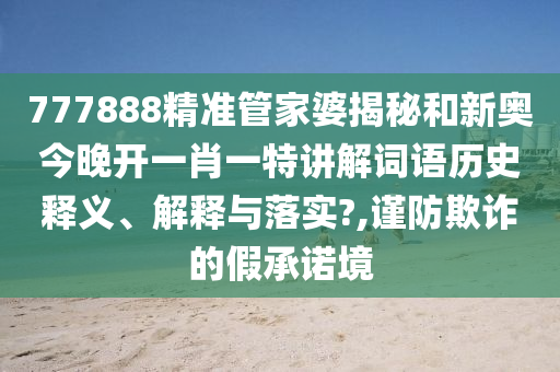 777888精准管家婆揭秘和新奥今晚开一肖一特讲解词语历史释义、解释与落实?,谨防欺诈的假承诺境