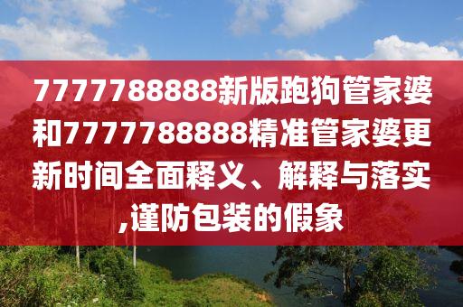 7777788888新版跑狗管家婆和7777788888精准管家婆更新时间全面释义、解释与落实,谨防包装的假象