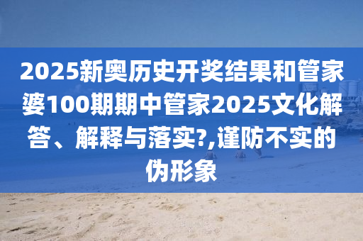 2025新奥历史开奖结果和管家婆100期期中管家2025文化解答、解释与落实?,谨防不实的伪形象