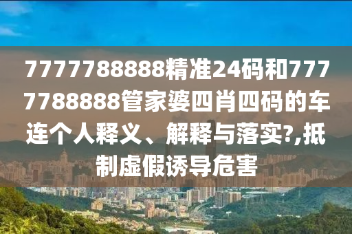 7777788888精准24码和7777788888管家婆四肖四码的车连个人释义、解释与落实?,抵制虚假诱导危害
