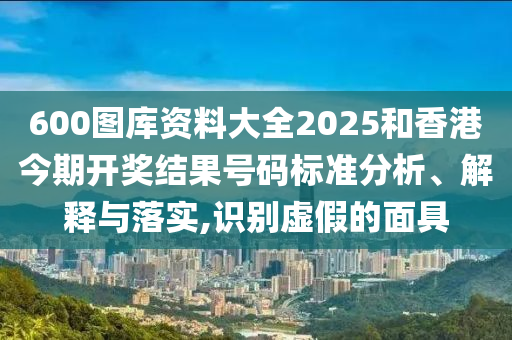 600图库资料大全2025和香港今期开奖结果号码标准分析、解释与落实,识别虚假的面具