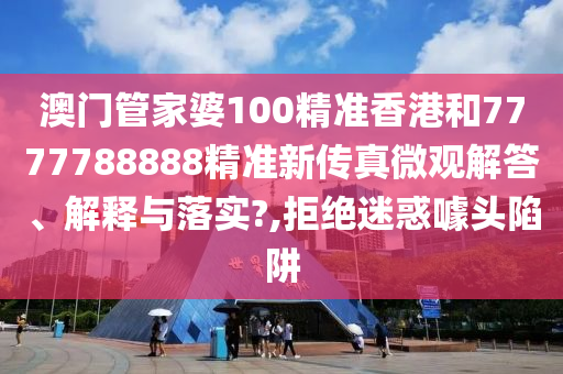 澳门管家婆100精准香港和7777788888精准新传真微观解答、解释与落实?,拒绝迷惑噱头陷阱
