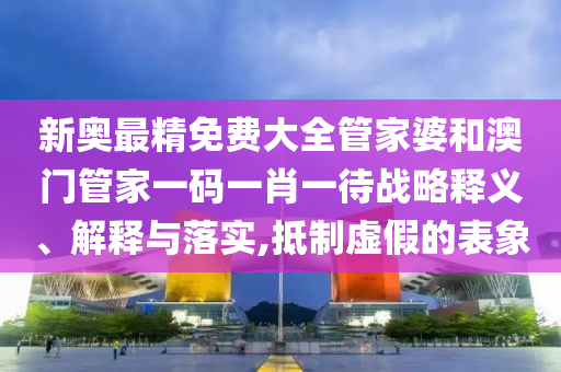 新奥最精免费大全管家婆和澳门管家一码一肖一待战略释义、解释与落实,抵制虚假的表象