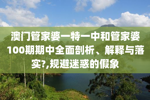 澳门管家婆一特一中和管家婆100期期中全面剖析、解释与落实?,规避迷惑的假象