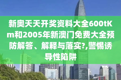 新奥天天开奖资料大全600tKm和2005年新澳门免费大全预防解答、解释与落实?,警惕诱导性陷阱