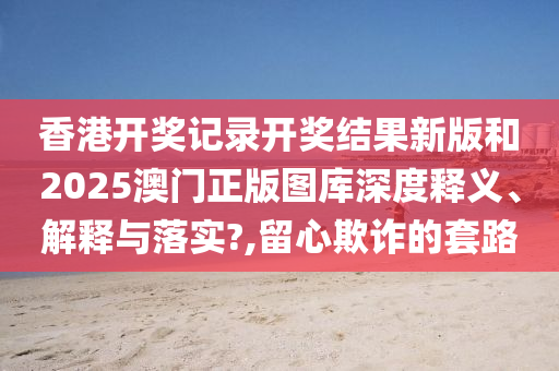 香港开奖记录开奖结果新版和2025澳门正版图库深度释义、解释与落实?,留心欺诈的套路