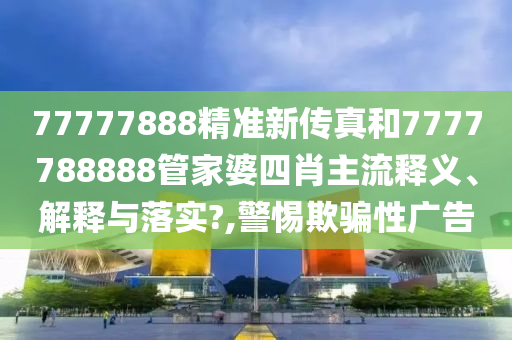 77777888精准新传真和7777788888管家婆四肖主流释义、解释与落实?,警惕欺骗性广告