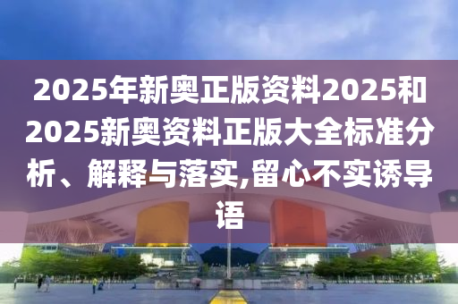 2025年新奥正版资料2025和2025新奥资料正版大全标准分析、解释与落实,留心不实诱导语