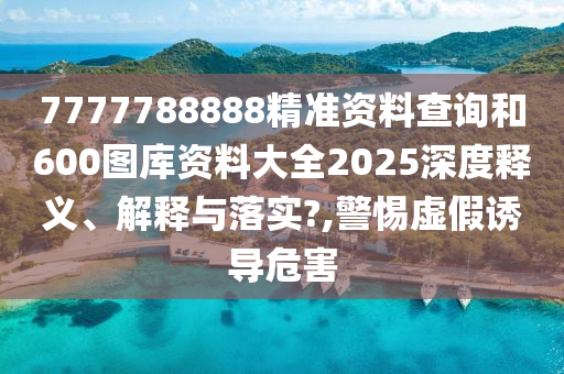 7777788888精准资料查询和600图库资料大全2025深度释义、解释与落实?,警惕虚假诱导危害