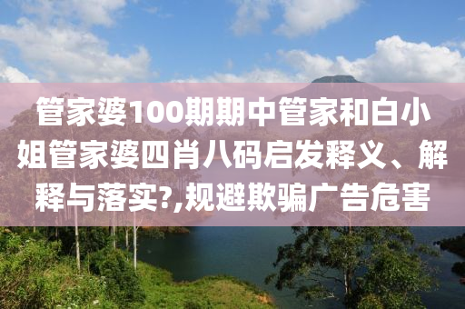 管家婆100期期中管家和白小姐管家婆四肖八码启发释义、解释与落实?,规避欺骗广告危害