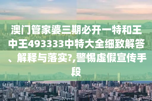澳门管家婆三期必开一特和王中王493333中特大全细致解答、解释与落实?,警惕虚假宣传手段
