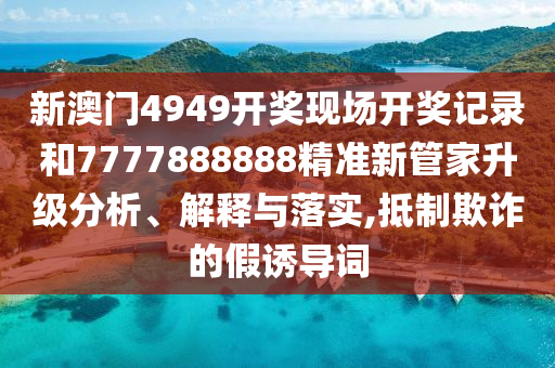 新澳门4949开奖现场开奖记录和7777888888精准新管家升级分析、解释与落实,抵制欺诈的假诱导词