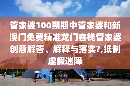 管家婆100期期中管家婆和新澳门免费精准龙门客栈管家婆创意解答、解释与落实?,抵制虚假迷障