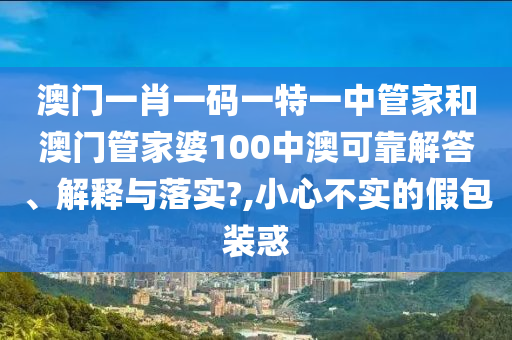 澳门一肖一码一特一中管家和澳门管家婆100中澳可靠解答、解释与落实?,小心不实的假包装惑