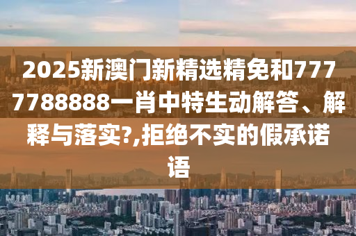 2025新澳门新精选精免和7777788888一肖中特生动解答、解释与落实?,拒绝不实的假承诺语