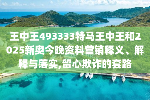 王中王493333特马王中王和2025新奥今晚资料营销释义、解释与落实,留心欺诈的套路