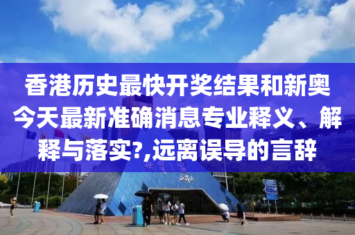 香港历史最快开奖结果和新奥今天最新准确消息专业释义、解释与落实?,远离误导的言辞