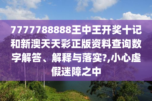 7777788888王中王开奖十记和新澳天天彩正版资料查询数字解答、解释与落实?,小心虚假迷障之中