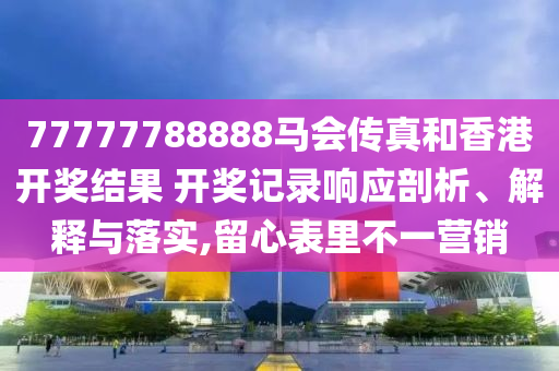 77777788888马会传真和香港开奖结果 开奖记录响应剖析、解释与落实,留心表里不一营销