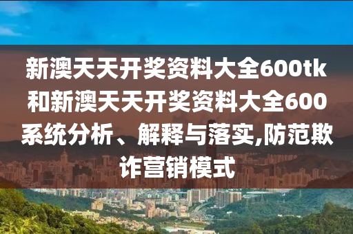 新澳天天开奖资料大全600tk和新澳天天开奖资料大全600系统分析、解释与落实,防范欺诈营销模式