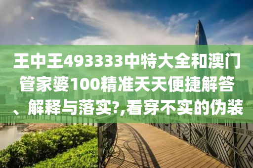 王中王493333中特大全和澳门管家婆100精准天天便捷解答、解释与落实?,看穿不实的伪装