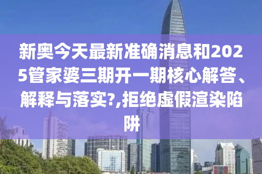 新奥今天最新准确消息和2025管家婆三期开一期核心解答、解释与落实?,拒绝虚假渲染陷阱