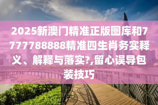 2025新澳门精准正版图库和7777788888精准四生肖务实释义、解释与落实?,留心误导包装技巧