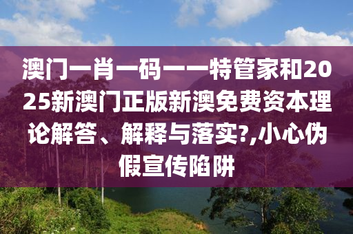 澳门一肖一码一一特管家和2025新澳门正版新澳免费资本理论解答、解释与落实?,小心伪假宣传陷阱