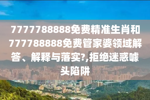7777788888免费精准生肖和777788888免费管家婆领域解答、解释与落实?,拒绝迷惑噱头陷阱
