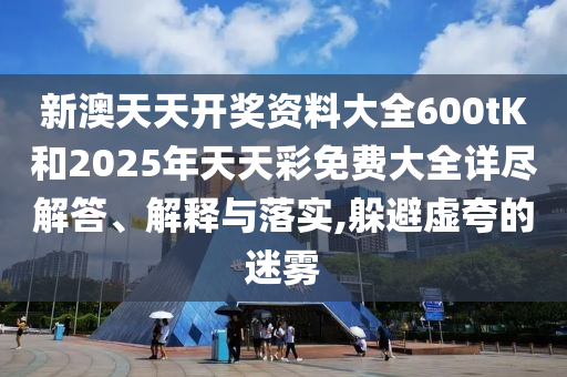 新澳天天开奖资料大全600tK和2025年天天彩免费大全详尽解答、解释与落实,躲避虚夸的迷雾