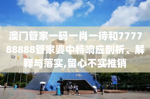 澳门管家一码一肖一待和777788888管家婆中特响应剖析、解释与落实,留心不实推销