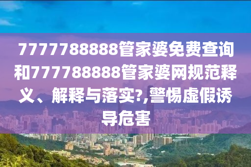 7777788888管家婆免费查询和777788888管家婆网规范释义、解释与落实?,警惕虚假诱导危害