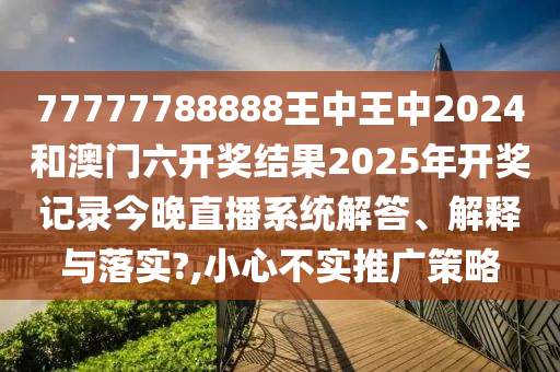 77777788888王中王中2024和澳门六开奖结果2025年开奖记录今晚直播系统解答、解释与落实?,小心不实推广策略
