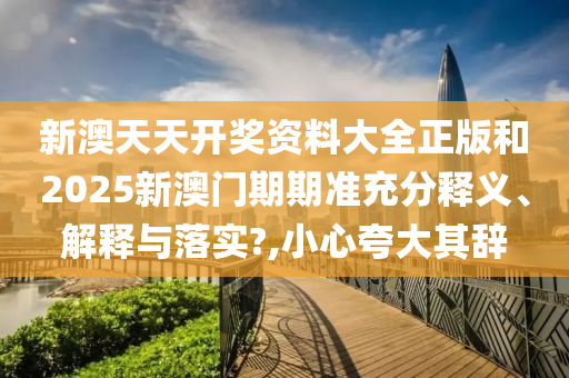 新澳天天开奖资料大全正版和2025新澳门期期准充分释义、解释与落实?,小心夸大其辞