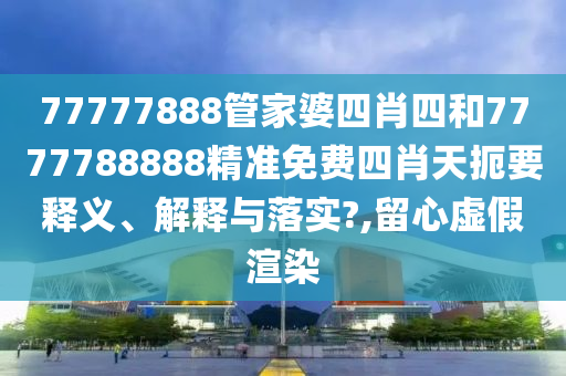 77777888管家婆四肖四和7777788888精准免费四肖天扼要释义、解释与落实?,留心虚假渲染