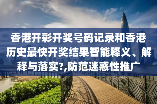 香港开彩开奖号码记录和香港历史最快开奖结果智能释义、解释与落实?,防范迷惑性推广