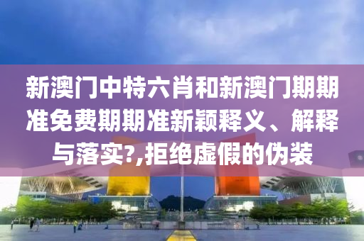 新澳门中特六肖和新澳门期期准免费期期准新颖释义、解释与落实?,拒绝虚假的伪装