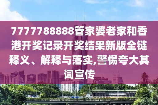 7777788888管家婆老家和香港开奖记录开奖结果新版全链释义、解释与落实,警惕夸大其词宣传