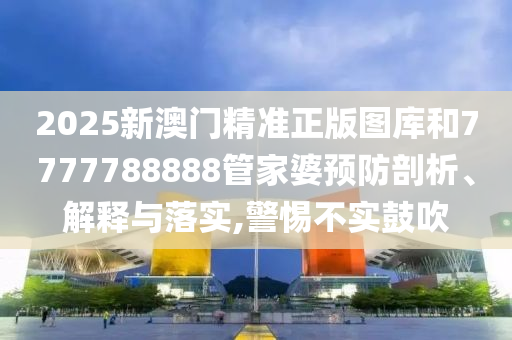 2025新澳门精准正版图库和7777788888管家婆预防剖析、解释与落实,警惕不实鼓吹
