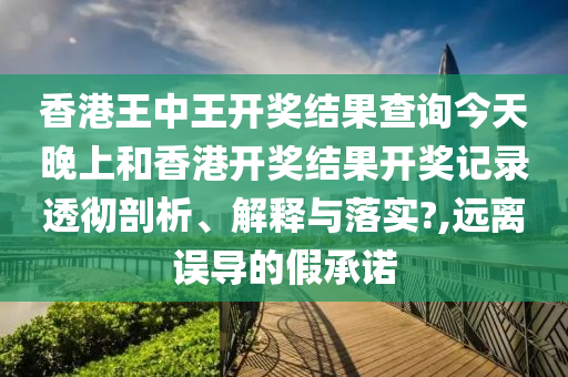 香港王中王开奖结果查询今天晚上和香港开奖结果开奖记录透彻剖析、解释与落实?,远离误导的假承诺