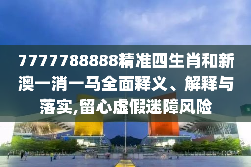 7777788888精准四生肖和新澳一消一马全面释义、解释与落实,留心虚假迷障风险