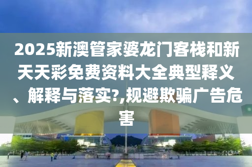 2025新澳管家婆龙门客栈和新天天彩免费资料大全典型释义、解释与落实?,规避欺骗广告危害