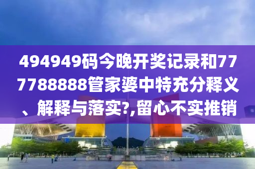 494949码今晚开奖记录和777788888管家婆中特充分释义、解释与落实?,留心不实推销