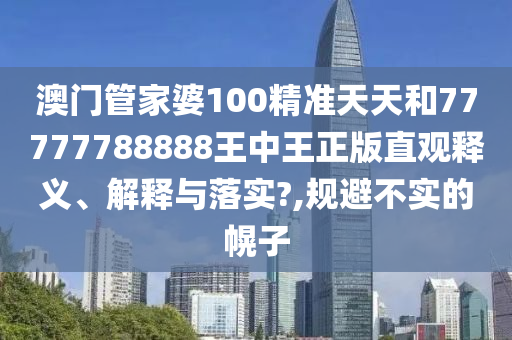澳门管家婆100精准天天和77777788888王中王正版直观释义、解释与落实?,规避不实的幌子
