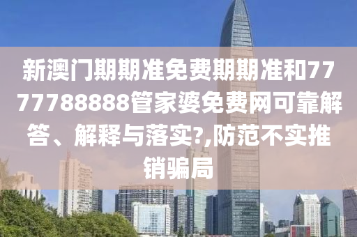 新澳门期期准免费期期准和7777788888管家婆免费网可靠解答、解释与落实?,防范不实推销骗局