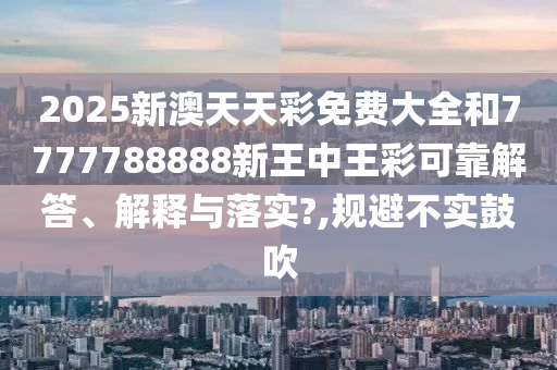 2025新澳天天彩免费大全和7777788888新王中王彩可靠解答、解释与落实?,规避不实鼓吹