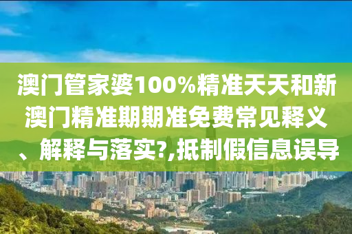 澳门管家婆100%精准天天和新澳门精准期期准免费常见释义、解释与落实?,抵制假信息误导